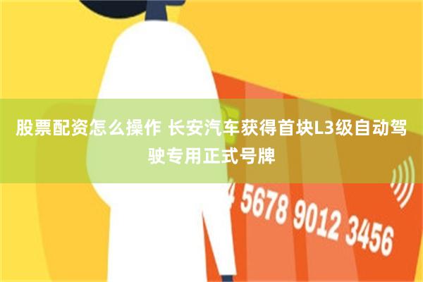 股票配资怎么操作 长安汽车获得首块L3级自动驾驶专用正式号牌