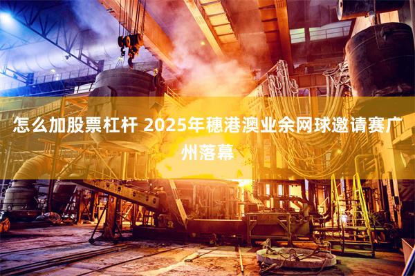 怎么加股票杠杆 2025年穗港澳业余网球邀请赛广州落幕