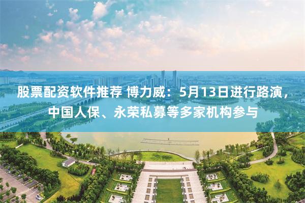 股票配资软件推荐 博力威：5月13日进行路演，中国人保、永荣私募等多家机构参与
