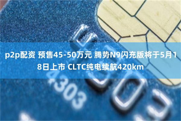 p2p配资 预售45-50万元 腾势N9闪充版将于5月18日上市 CLTC纯电续航420km