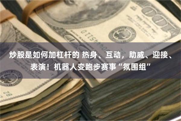 炒股是如何加杠杆的 热身、互动，助威、迎接、表演！机器人变跑步赛事“氛围组”