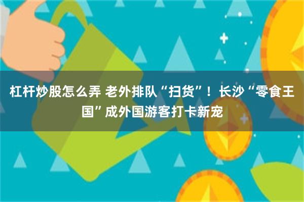 杠杆炒股怎么弄 老外排队“扫货”！长沙“零食王国”成外国游客打卡新宠