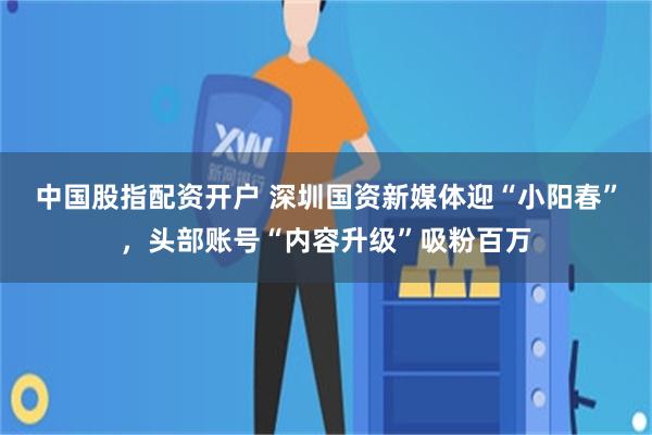 中国股指配资开户 深圳国资新媒体迎“小阳春”,头部账号“内容升级”吸粉百万