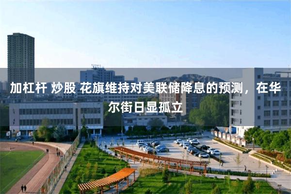 加杠杆 炒股 花旗维持对美联储降息的预测，在华尔街日显孤立