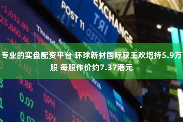 专业的实盘配资平台 环球新材国际获王欢增持5.9万股 每股作价约7.37港元