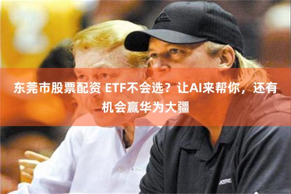 东莞市股票配资 ETF不会选?让AI来帮你,还有机会赢华为大疆