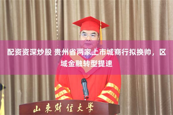 配资资深炒股 贵州省两家上市城商行拟换帅，区域金融转型提速