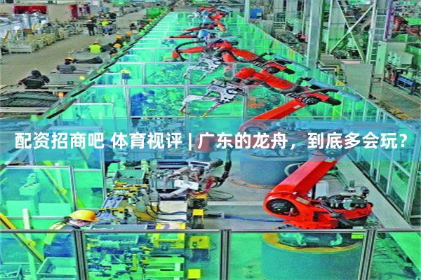 配资招商吧 体育视评 | 广东的龙舟,到底多会玩?