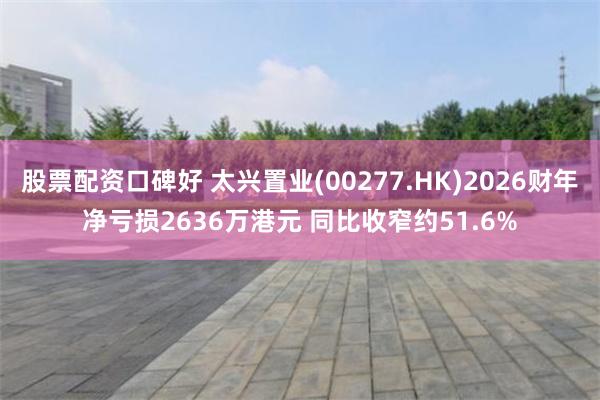 股票配资口碑好 太兴置业(00277.HK)2026财年净亏损2636万港元 同比收窄约51.6%