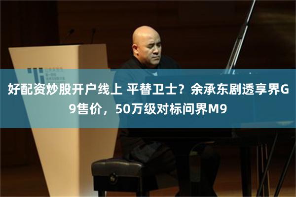 好配资炒股开户线上 平替卫士?余承东剧透享界G9售价,50万级对标问界M9