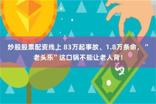 炒股股票配资线上 83万起事故、1.8万条命，“老头乐”这口锅不能让老人背！