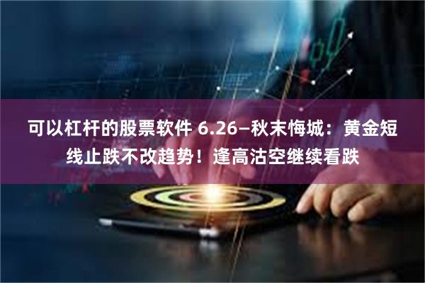 可以杠杆的股票软件 6.26—秋末悔城:黄金短线止跌不改趋势!逢高沽空继续看跌