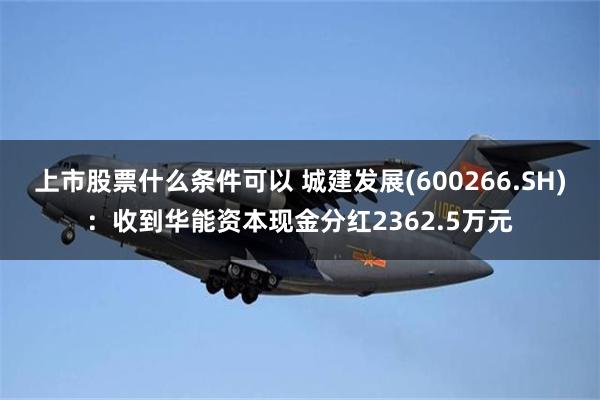 上市股票什么条件可以 城建发展(600266.SH)：收到华能资本现金分红2362.5万元