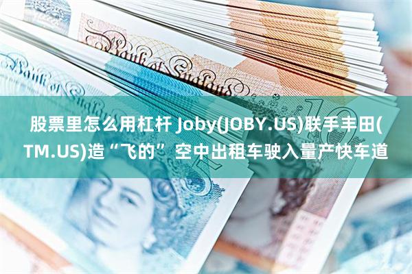 股票里怎么用杠杆 Joby(JOBY.US)联手丰田(TM.US)造“飞的” 空中出租车驶入量产快车道
