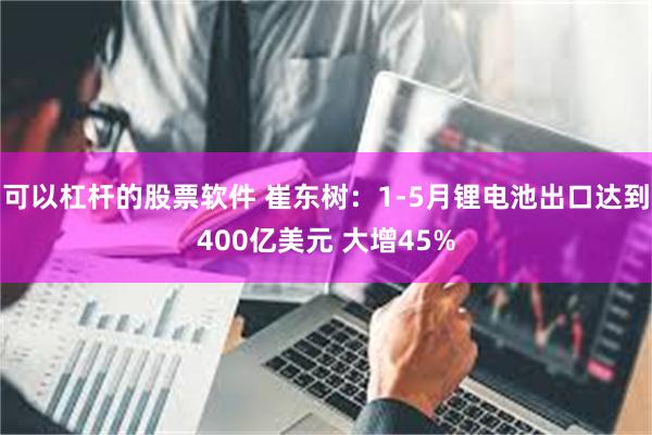 可以杠杆的股票软件 崔东树：1-5月锂电池出口达到400亿美元 大增45%