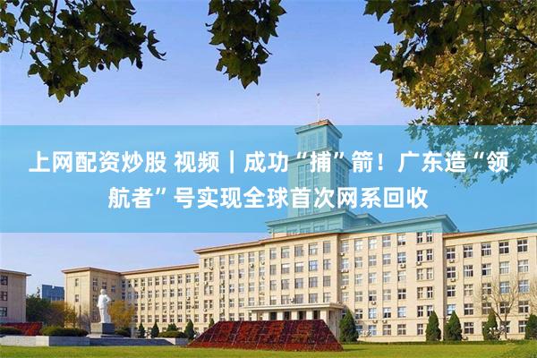 上网配资炒股 视频｜成功“捕”箭！广东造“领航者”号实现全球首次网系回收