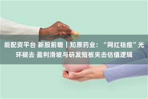 能配资平台 新股前瞻｜知原药业：“网红祛痘”光环褪去 盈利滑坡与研发短板夹击估值逻辑