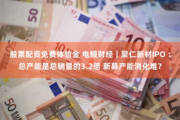 股票配资免费体验金 电鳗财经｜聚仁新材IPO ：总产能是总销量的3.2倍 新募产能消化难？