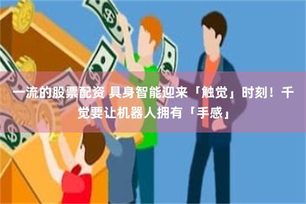 一流的股票配资 具身智能迎来「触觉」时刻！千觉要让机器人拥有「手感」