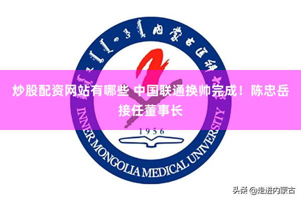 炒股配资网站有哪些 中国联通换帅完成！陈忠岳接任董事长