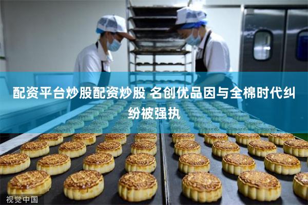 配资平台炒股配资炒股 名创优品因与全棉时代纠纷被强执