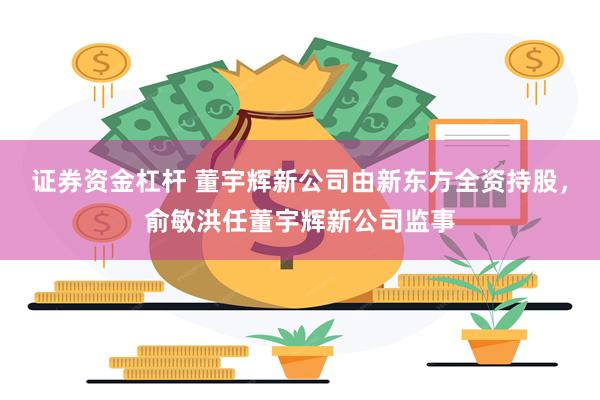 证券资金杠杆 董宇辉新公司由新东方全资持股，俞敏洪任董宇辉新公司监事
