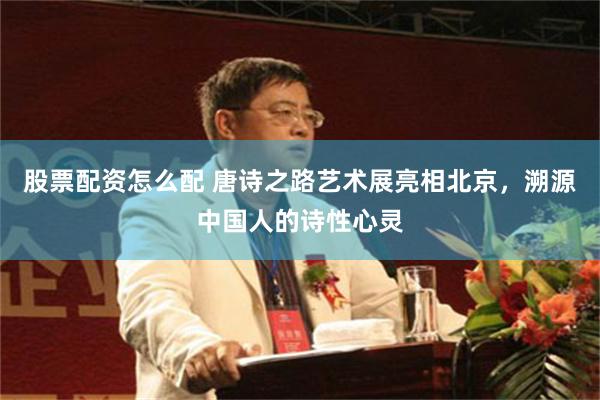 股票配资怎么配 唐诗之路艺术展亮相北京，溯源中国人的诗性心灵