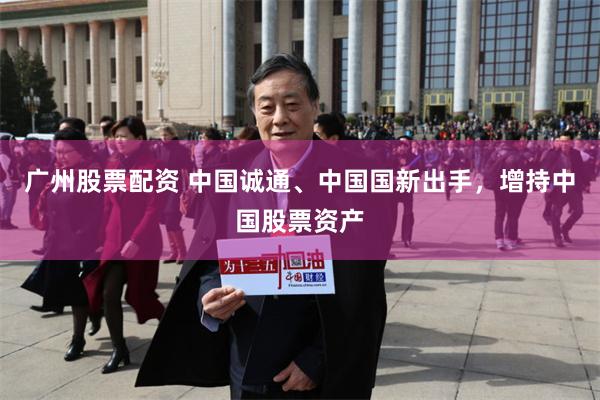 广州股票配资 中国诚通、中国国新出手，增持中国股票资产