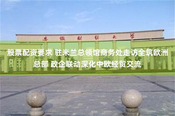 股票配资要求 驻米兰总领馆商务处走访全筑欧洲总部 政企联动深化中欧经贸交流