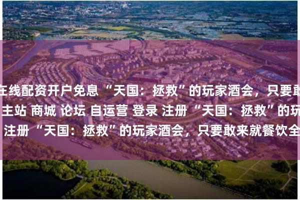 在线配资开户免息 “天国：拯救”的玩家酒会，只要敢来就餐饮全请\