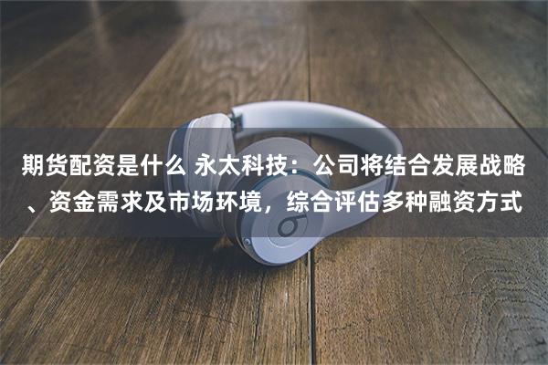 期货配资是什么 永太科技：公司将结合发展战略、资金需求及市场环境，综合评估多种融资方式