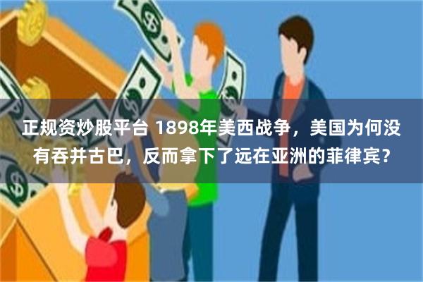 正规资炒股平台 1898年美西战争，美国为何没有吞并古巴，反而拿下了远在亚洲的菲律宾？