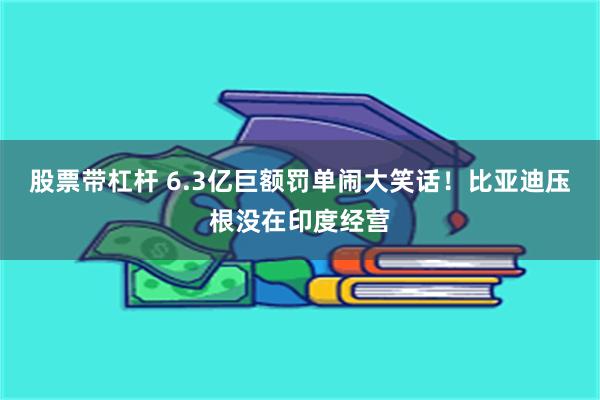 股票带杠杆 6.3亿巨额罚单闹大笑话！比亚迪压根没在印度经营