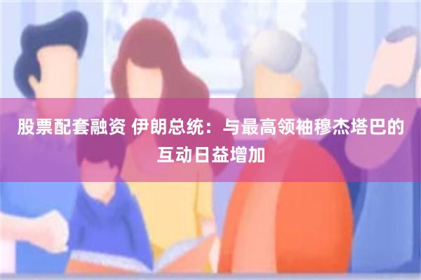 股票配套融资 伊朗总统：与最高领袖穆杰塔巴的互动日益增加