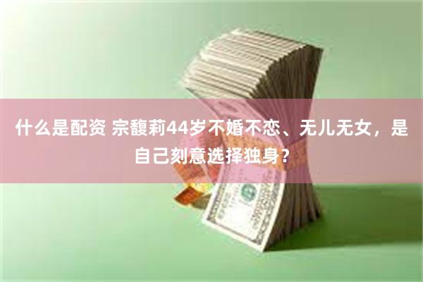 什么是配资 宗馥莉44岁不婚不恋、无儿无女,是自己刻意选择独身?