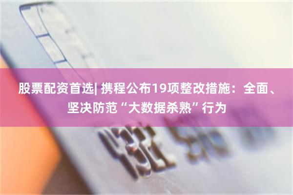 股票配资首选| 携程公布19项整改措施：全面、坚决防范“大数据杀熟”行为
