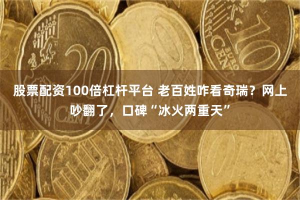 股票配资100倍杠杆平台 老百姓咋看奇瑞？网上吵翻了，口碑“冰火两重天”