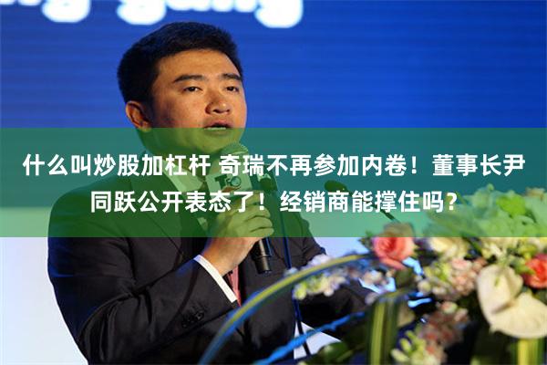 什么叫炒股加杠杆 奇瑞不再参加内卷！董事长尹同跃公开表态了！经销商能撑住吗？