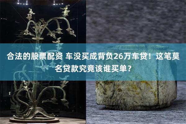 合法的股票配资 车没买成背负26万车贷！这笔莫名贷款究竟该谁买单？