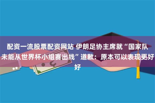 配资一流股票配资网站 伊朗足协主席就“国家队未能从世界杯小组赛出线”道歉：原本可以表现更好
