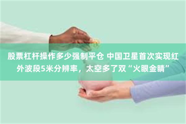 股票杠杆操作多少强制平仓 中国卫星首次实现红外波段5米分辨率，太空多了双“火眼金睛”