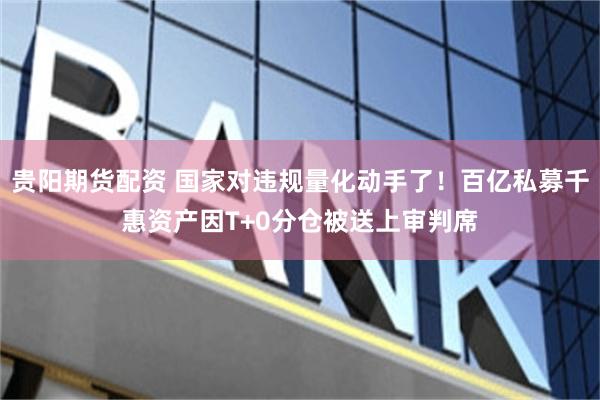 贵阳期货配资 国家对违规量化动手了！百亿私募千惠资产因T+0分仓被送上审判席