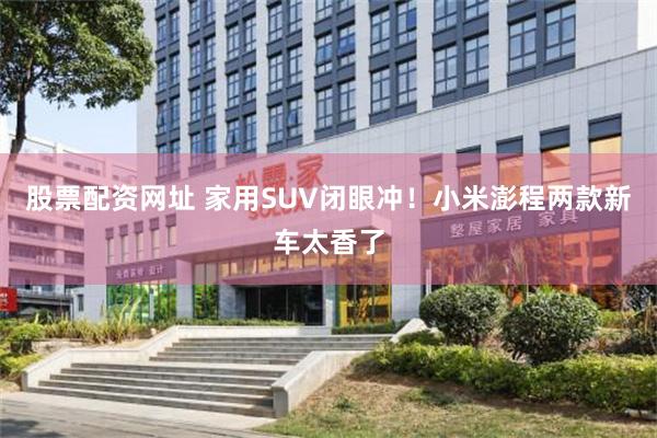 股票配资网址 家用SUV闭眼冲！小米澎程两款新车太香了