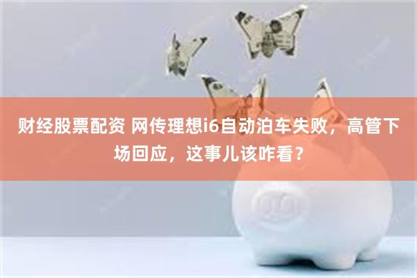财经股票配资 网传理想i6自动泊车失败，高管下场回应，这事儿该咋看？