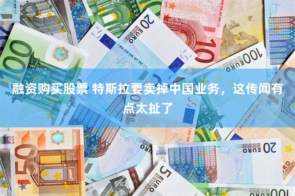 融资购买股票 特斯拉要卖掉中国业务，这传闻有点太扯了