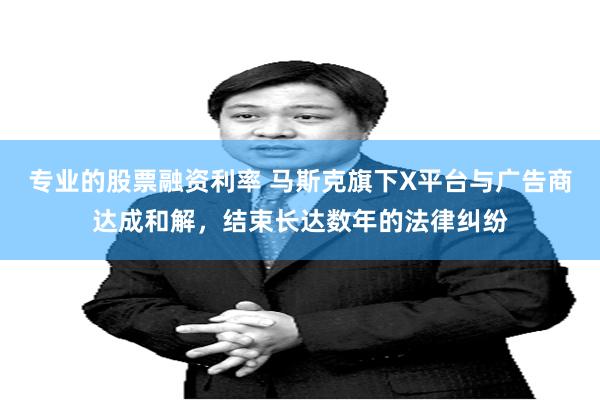 专业的股票融资利率 马斯克旗下X平台与广告商达成和解，结束长达数年的法律纠纷