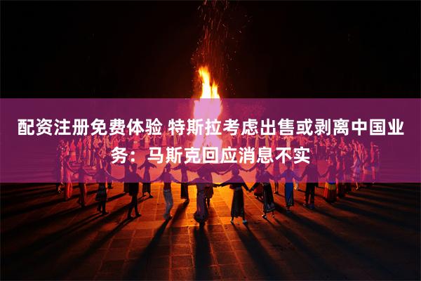 配资注册免费体验 特斯拉考虑出售或剥离中国业务：马斯克回应消息不实
