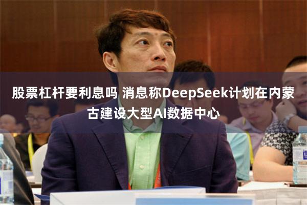 股票杠杆要利息吗 消息称DeepSeek计划在内蒙古建设大型AI数据中心
