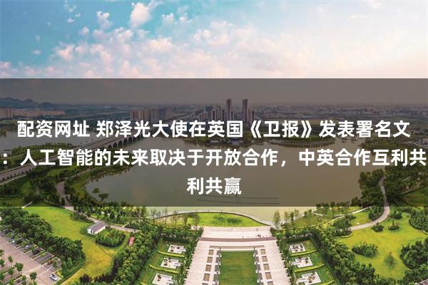 配资网址 郑泽光大使在英国《卫报》发表署名文章：人工智能的未来取决于开放合作，中英合作互利共赢