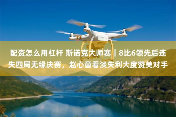 配资怎么用杠杆 斯诺克大师赛｜8比6领先后连失四局无缘决赛，赵心童看淡失利大度赞美对手